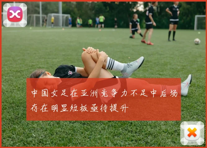 中国女足在亚洲竞争力不足中后场存在明显短板亟待提升